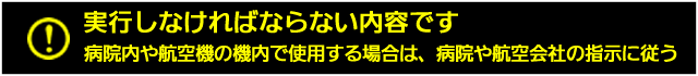 病院内や航空機の機内で使用する場合は、病院や航空会社の指示に従う。