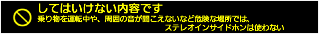 乗り物を運転中や、周囲の音が聞こえないと危険な場所では、ステレオインサイドホンは使わない。
