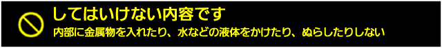 内部に金属ぶつを入れたり、水などの液体をかけたり、ぬらしたりしない
