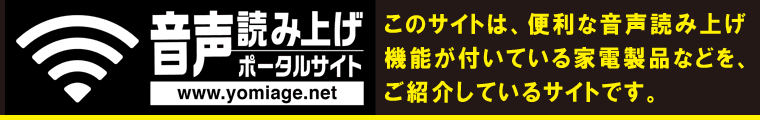 音声読み上げポータルサイトへ、ようこそ。このサイトでは、機器の操作を音声ガイドでサポートしてくれる、便利な音声読み上げ機能が付いている家電製品の操作方法の説明などを、テキストデータでご紹介しています。ただいま、次の８つの項目で、各種の情報を提供しております。ご覧になりたいページに移動するには、該当するボタンをクリックするか、ボタンの数字のテンキーを押してください。
